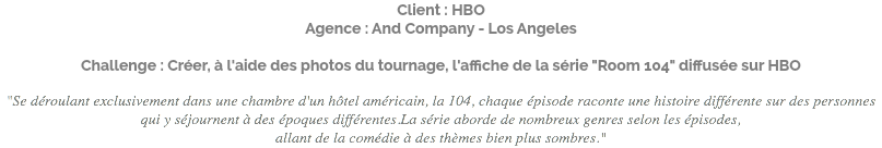 Client : HBO Agence : And Company - Los Angeles Challenge : Créer, à l'aide des photos du tournage, l'affiche de la série "Room 104" diffusée sur HBO "Se déroulant exclusivement dans une chambre d'un hôtel américain, la 104, chaque épisode raconte une histoire différente sur des personnes qui y séjournent à des époques différentes.La série aborde de nombreux genres selon les épisodes, allant de la comédie à des thèmes bien plus sombres."